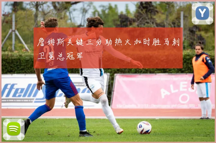 詹姆斯关键三分助热火加时胜马刺卫冕总冠军