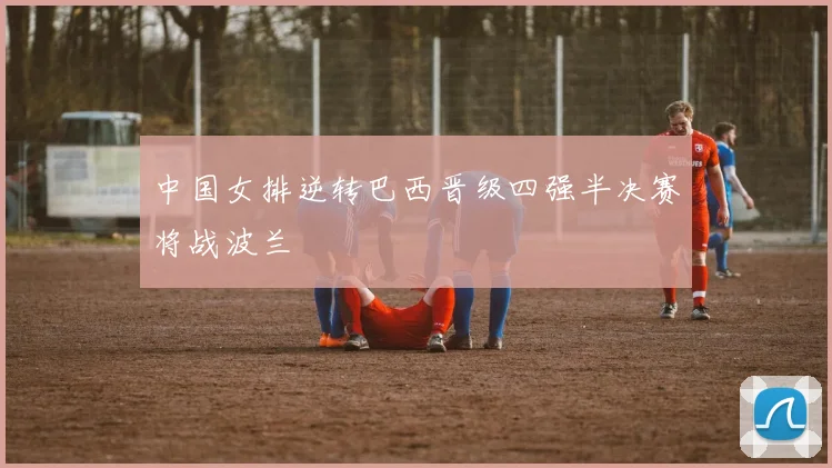 中国女排逆转巴西晋级四强半决赛将战波兰