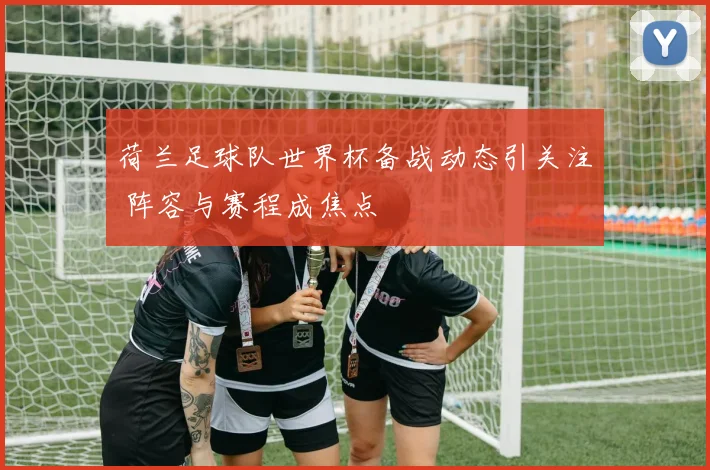 荷兰足球队世界杯备战动态引关注 阵容与赛程成焦点