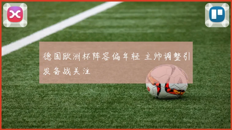 德国欧洲杯阵容偏年轻 主帅调整引发备战关注