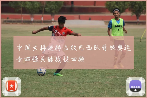中国女排逆转击败巴西队晋级奥运会四强关键战役回顾