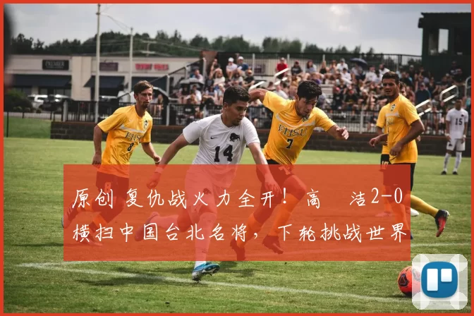 原创 复仇战火力全开！高昉洁2-0横扫中国台北名将，下轮挑战世界第6