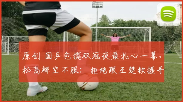 原创 国乒包揽双冠夜最扎心一幕，松岛辉空不服：拒绝跟王楚钦握手合影