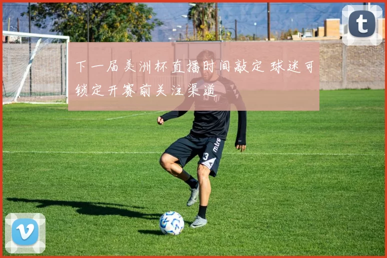 下一届美洲杯直播时间敲定 球迷可锁定开赛前关注渠道