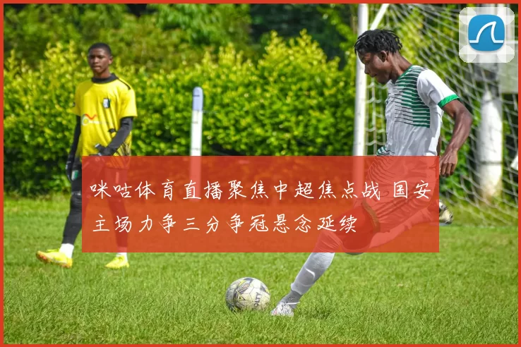 咪咕体育直播聚焦中超焦点战 国安主场力争三分争冠悬念延续